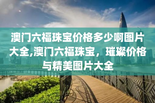 澳门六福珠宝价格多少啊图片大全,澳门六福珠宝，璀璨价格与精美图片大全