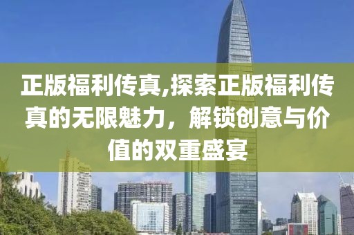 正版福利传真,探索正版福利传真的无限魅力，解锁创意与价值的双重盛宴
