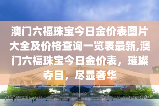 澳门六福珠宝今日金价表图片大全及价格查询一览表最新,澳门六福珠宝今日金价表，璀璨夺目，尽显奢华