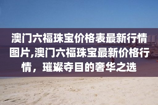 澳门六福珠宝价格表最新行情图片,澳门六福珠宝最新价格行情，璀璨夺目的奢华之选
