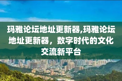 玛雅论坛地址更新器,玛雅论坛地址更新器，数字时代的文化交流新平台