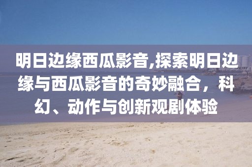 明日边缘西瓜影音,探索明日边缘与西瓜影音的奇妙融合，科幻、动作与创新观剧体验