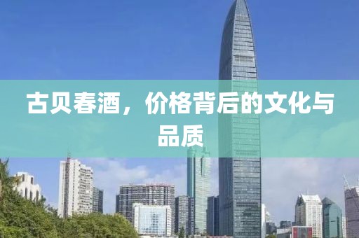 古贝春酒，价格背后的文化与品质