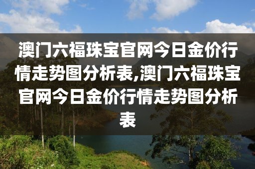 澳门六福珠宝官网今日金价行情走势图分析表,澳门六福珠宝官网今日金价行情走势图分析表
