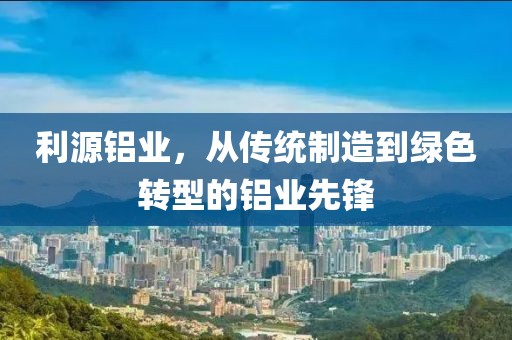 利源铝业，从传统制造到绿色转型的铝业先锋