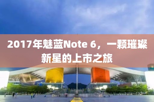2017年魅蓝Note 6，一颗璀璨新星的上市之旅