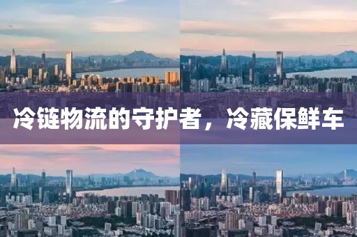 冷链物流的守护者，冷藏保鲜车
