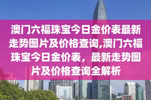 澳门六福珠宝今日金价表最新走势图片及价格查询,澳门六福珠宝今日金价表，最新走势图片及价格查询全解析