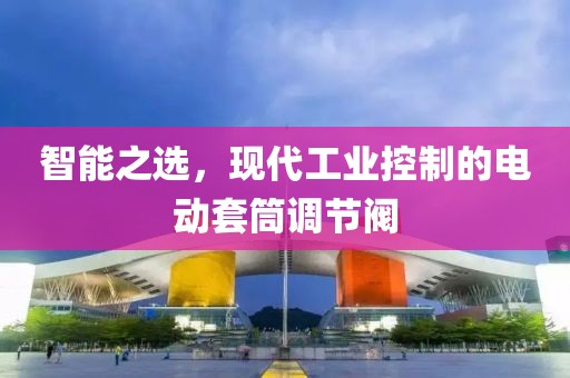智能之选，现代工业控制的电动套筒调节阀