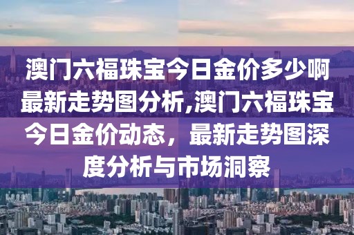 澳门六福珠宝今日金价多少啊最新走势图分析,澳门六福珠宝今日金价动态，最新走势图深度分析与市场洞察