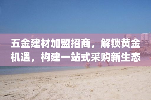 五金建材加盟招商，解锁黄金机遇，构建一站式采购新生态