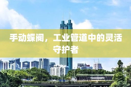 手动蝶阀，工业管道中的灵活守护者