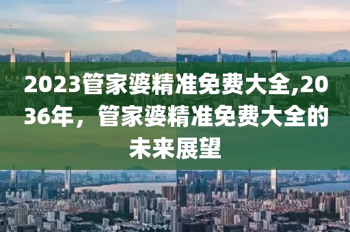 2023管家婆精准免费大全,2036年，管家婆精准免费大全的未来展望