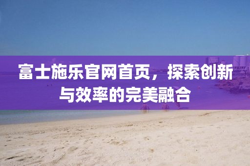 富士施乐官网首页，探索创新与效率的完美融合