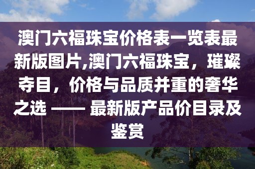 澳门六福珠宝价格表一览表最新版图片,澳门六福珠宝，璀璨夺目，价格与品质并重的奢华之选 —— 最新版产品价目录及鉴赏