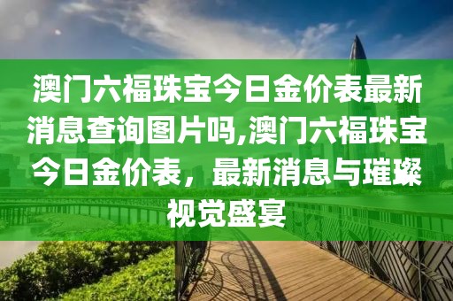澳门六福珠宝今日金价表最新消息查询图片吗,澳门六福珠宝今日金价表，最新消息与璀璨视觉盛宴