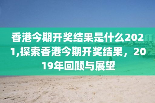 香港今期开奖结果是什么2021,探索香港今期开奖结果，2019年回顾与展望