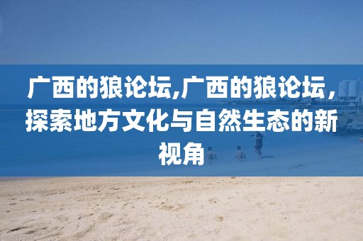 广西的狼论坛,广西的狼论坛，探索地方文化与自然生态的新视角