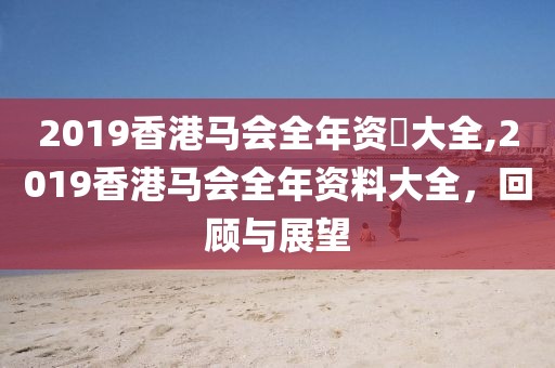2019香港马会全年资枓大全,2019香港马会全年资料大全，回顾与展望