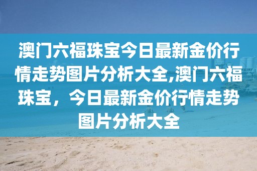 澳门六福珠宝今日最新金价行情走势图片分析大全,澳门六福珠宝，今日最新金价行情走势图片分析大全