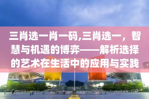 三肖选一肖一码,三肖选一，智慧与机遇的博弈——解析选择的艺术在生活中的应用与实践