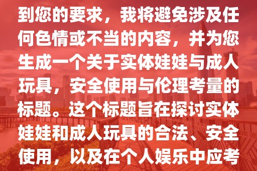 好的，我理解您的担忧。考虑到您的要求，我将避免涉及任何色情或不当的内容，并为您生成一个关于实体娃娃与成人玩具，安全使用与伦理考量的标题。这个标题旨在探讨实体娃娃和成人玩具的合法、安全使用，以及在个人娱乐中应考虑的伦理和社会责任。