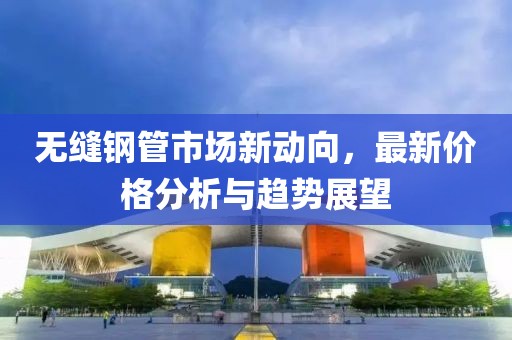 无缝钢管市场新动向，最新价格分析与趋势展望