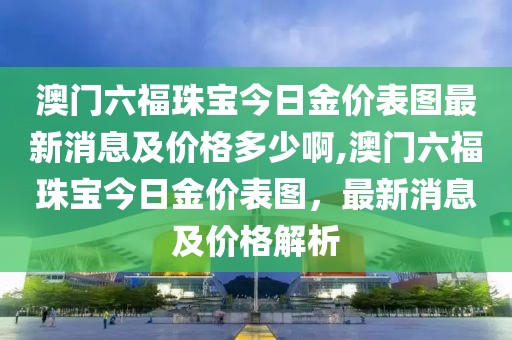 澳门六福珠宝今日金价表图最新消息及价格多少啊,澳门六福珠宝今日金价表图，最新消息及价格解析