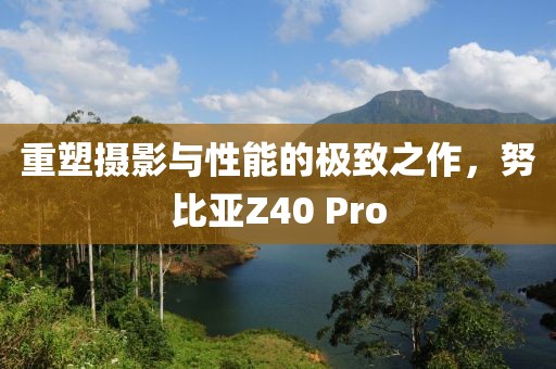 重塑摄影与性能的极致之作，努比亚Z40 Pro