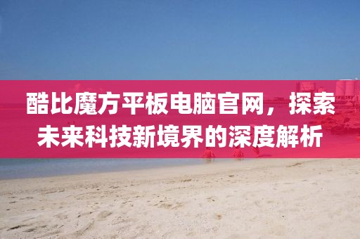 酷比魔方平板电脑官网，探索未来科技新境界的深度解析