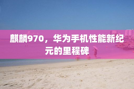 麒麟970，华为手机性能新纪元的里程碑