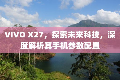 VIVO X27，探索未来科技，深度解析其手机参数配置