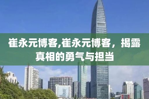 崔永元博客,崔永元博客，揭露真相的勇气与担当