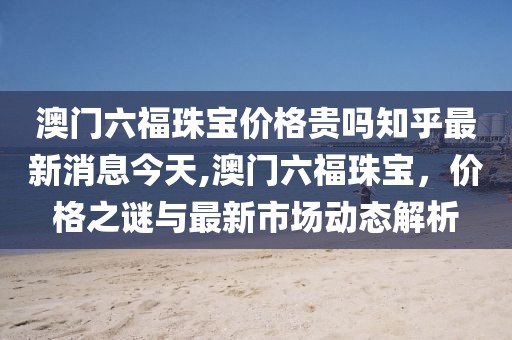 澳门六福珠宝价格贵吗知乎最新消息今天,澳门六福珠宝，价格之谜与最新市场动态解析