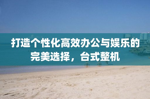 打造个性化高效办公与娱乐的完美选择，台式整机