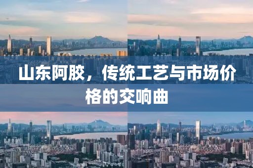 山东阿胶，传统工艺与市场价格的交响曲