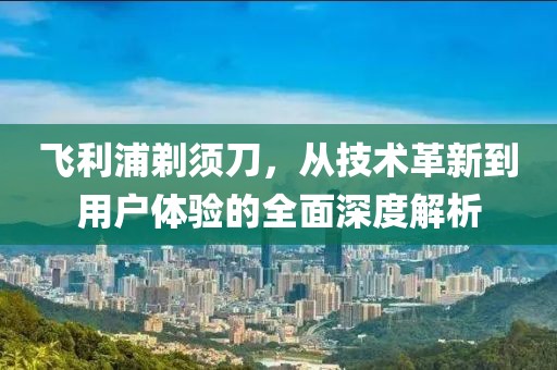 飞利浦剃须刀，从技术革新到用户体验的全面深度解析