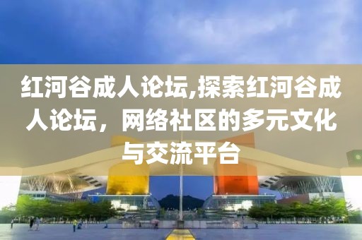 红河谷成人论坛,探索红河谷成人论坛，网络社区的多元文化与交流平台