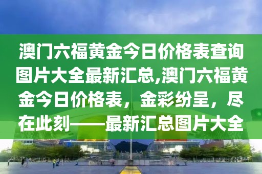 澳门六福黄金今日价格表查询图片大全最新汇总,澳门六福黄金今日价格表，金彩纷呈，尽在此刻——最新汇总图片大全