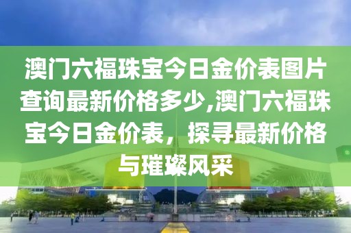 澳门六福珠宝今日金价表图片查询最新价格多少,澳门六福珠宝今日金价表，探寻最新价格与璀璨风采