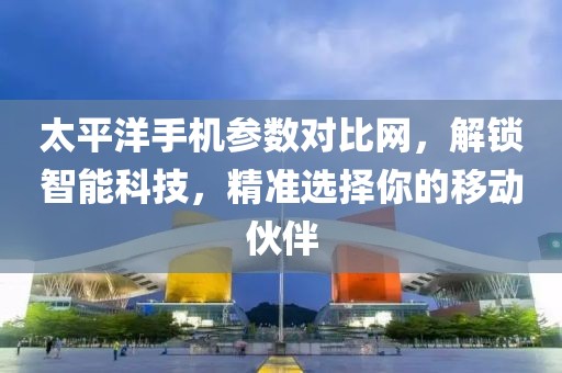 太平洋手机参数对比网，解锁智能科技，精准选择你的移动伙伴