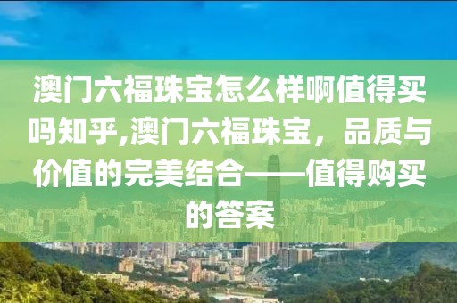 澳门六福珠宝怎么样啊值得买吗知乎,澳门六福珠宝，品质与价值的完美结合——值得购买的答案