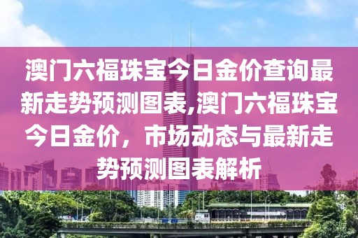 澳门六福珠宝今日金价查询最新走势预测图表,澳门六福珠宝今日金价，市场动态与最新走势预测图表解析