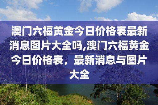 澳门六福黄金今日价格表最新消息图片大全吗,澳门六福黄金今日价格表，最新消息与图片大全