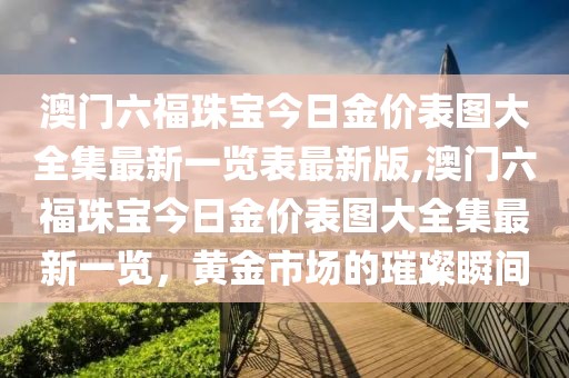 澳门六福珠宝今日金价表图大全集最新一览表最新版,澳门六福珠宝今日金价表图大全集最新一览，黄金市场的璀璨瞬间