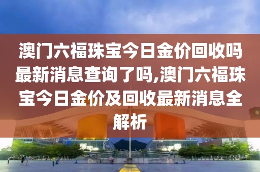 澳门六福珠宝今日金价回收吗最新消息查询了吗,澳门六福珠宝今日金价及回收最新消息全解析
