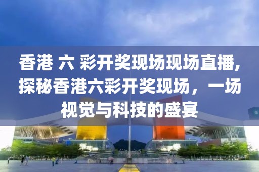 香港 六 彩开奖现场现场直播,探秘香港六彩开奖现场，一场视觉与科技的盛宴