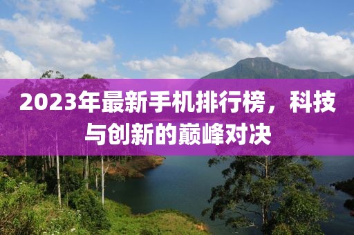 2023年最新手机排行榜，科技与创新的巅峰对决