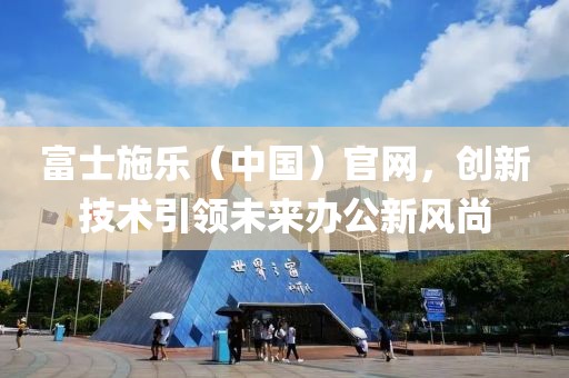 富士施乐（中国）官网，创新技术引领未来办公新风尚