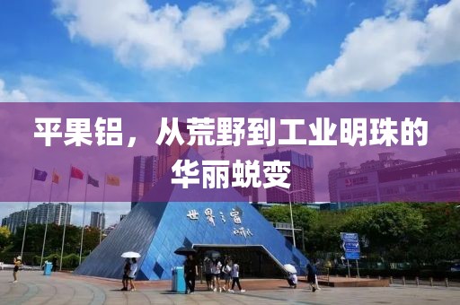 平果铝，从荒野到工业明珠的华丽蜕变